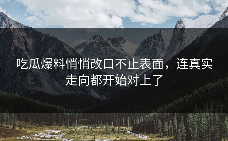 吃瓜爆料悄悄改口不止表面，连真实走向都开始对上了