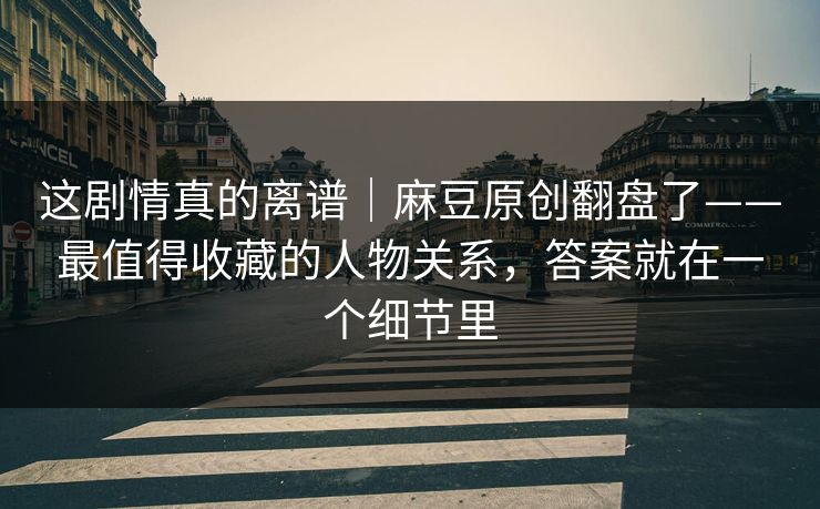 这剧情真的离谱|麻豆原创翻盘了——最值得收藏的人物关系,答案就在一个细节里 这剧情真的离谱|麻豆原创翻盘了——最值得收藏的人物关系,答案就在一个细节里