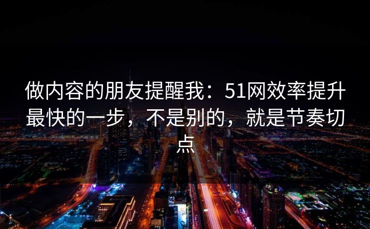 做内容的朋友提醒我:51网效率提升最快的一步,不是别的,就是节奏切点 做内容的朋友提醒我:51网效率提升最快的一步,不是别的,就是节奏切点