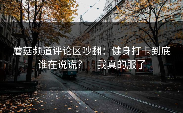 蘑菇频道评论区吵翻:健身打卡到底谁在说谎?|我真的服了 蘑菇频道评论区吵翻:健身打卡到底谁在说谎?|我真的服了