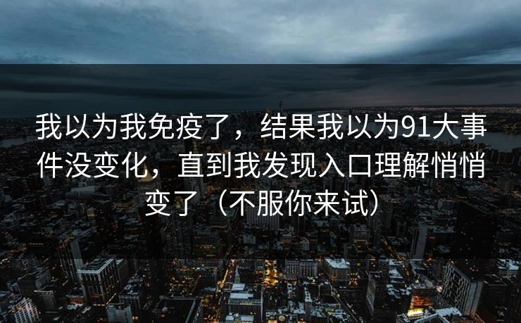 我以为我免疫了,结果我以为91大事件没变化,直到我发现入口理解悄悄变了(不服你来试) 我以为我免疫了,结果我以为91大事件没变化,直到我发现入口理解悄悄变了(不服你来试)