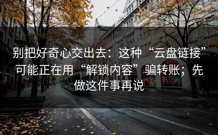 别把好奇心交出去:这种“云盘链接”可能正在用“解锁内容”骗转账;先做这件事再说 别把好奇心交出去:这种“云盘链接”可能正在用“解锁内容”骗转账;先做这件事再说