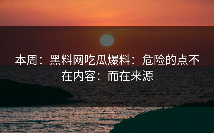 本周：黑料网吃瓜爆料：危险的点不在内容：而在来源