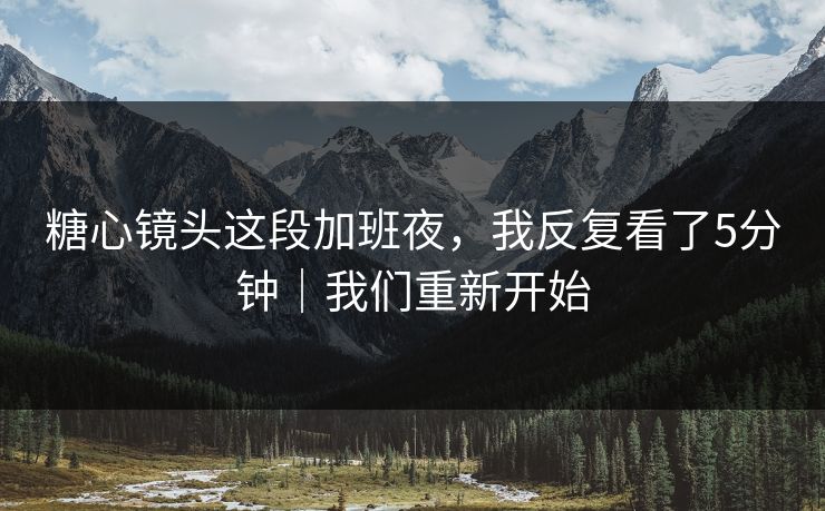 糖心镜头这段加班夜,我反复看了5分钟|我们重新开始 糖心镜头这段加班夜,我反复看了5分钟|我们重新开始