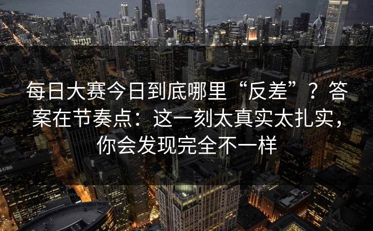 每日大赛今日到底哪里“反差”？答案在节奏点：这一刻太真实太扎实，你会发现完全不一样