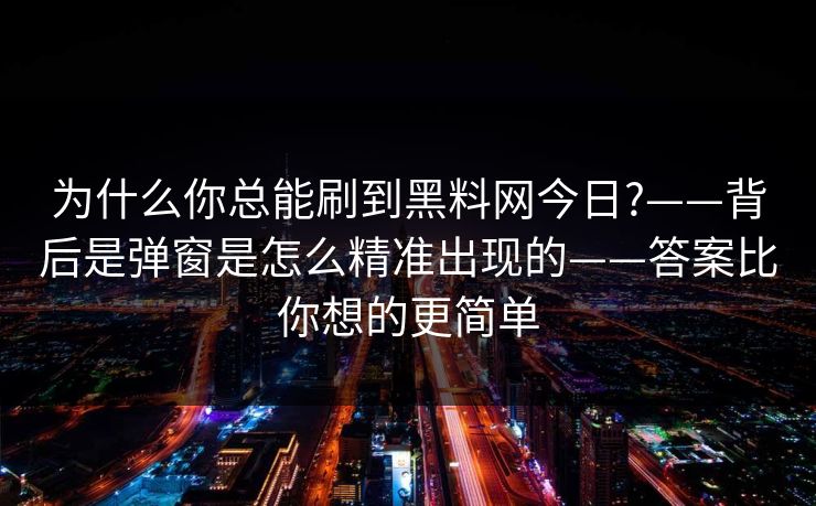 为什么你总能刷到黑料网今日?——背后是弹窗是怎么精准出现的——答案比你想的更简单