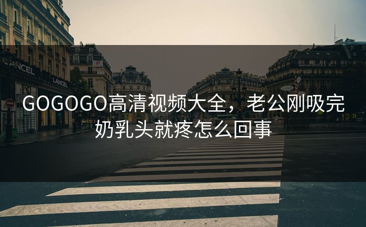 GOGOGO高清视频大全，老公刚吸完奶乳头就疼怎么回事
