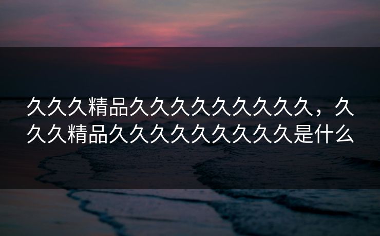 久久久精品久久久久久久久久久，久久久精品久久久久久久久久久是什么