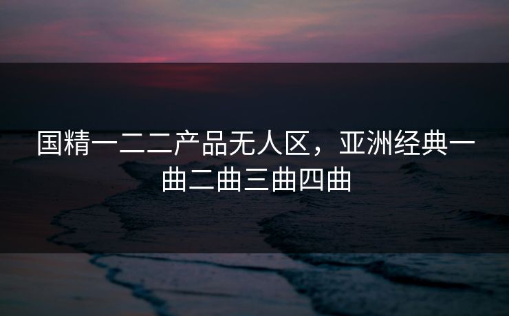 国精一二二产品无人区，亚洲经典一曲二曲三曲四曲
