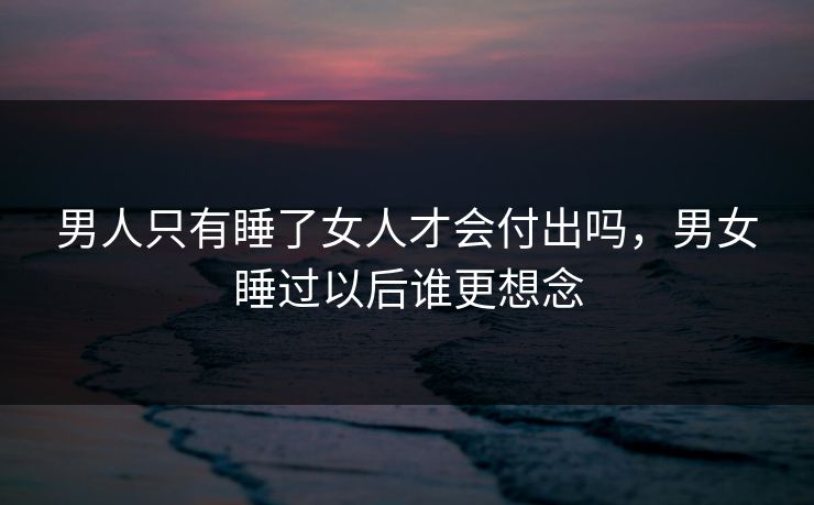 男人只有睡了女人才会付出吗,男女睡过以后谁更想念 男人只有睡了女人才会付出吗,男女睡过以后谁更想念