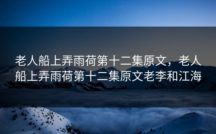 老人船上弄雨荷第十二集原文，老人船上弄雨荷第十二集原文老李和江海