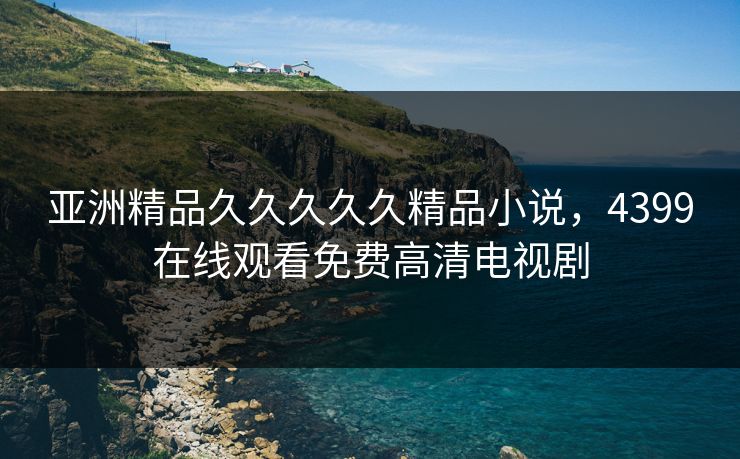 亚洲精品久久久久久精品小说，4399在线观看免费高清电视剧