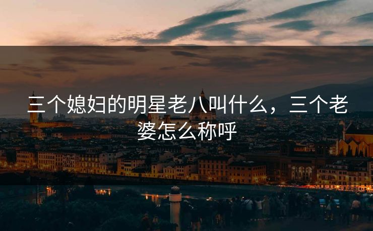 三个媳妇的明星老八叫什么,三个老婆怎么称呼 三个媳妇的明星老八叫什么,三个老婆怎么称呼