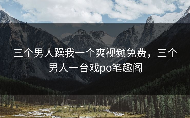 三个男人躁我一个爽视频免费，三个男人一台戏po笔趣阁