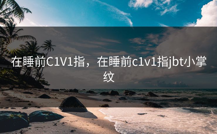 在睡前C1V1指，在睡前c1v1指jbt小掌纹