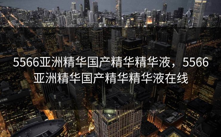 5566亚洲精华国产精华精华液，5566亚洲精华国产精华精华液在线