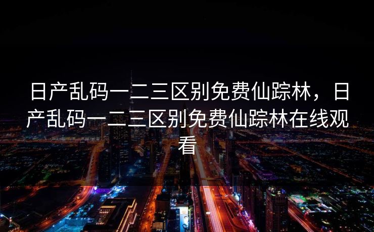 日产乱码一二三区别免费仙踪林,日产乱码一二三区别免费仙踪林在线观看 日产乱码一二三区别免费仙踪林,日产乱码一二三区别免费仙踪林在线观看