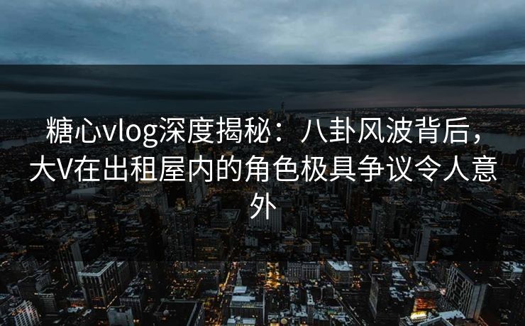 糖心vlog深度揭秘：八卦风波背后，大V在出租屋内的角色极具争议令人意外