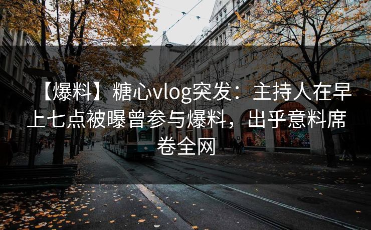 【爆料】糖心vlog突发：主持人在早上七点被曝曾参与爆料，出乎意料席卷全网