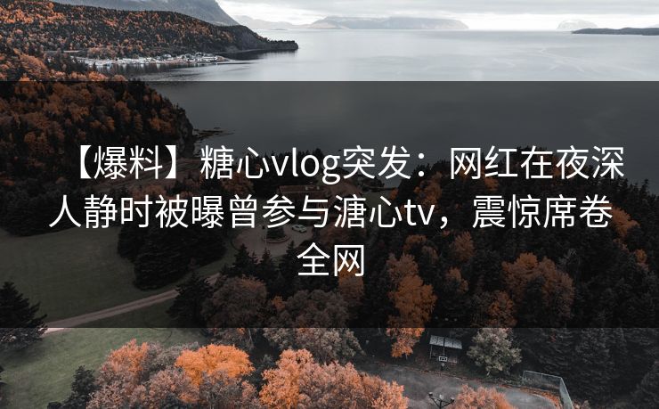 【爆料】糖心vlog突发：网红在夜深人静时被曝曾参与溏心tv，震惊席卷全网