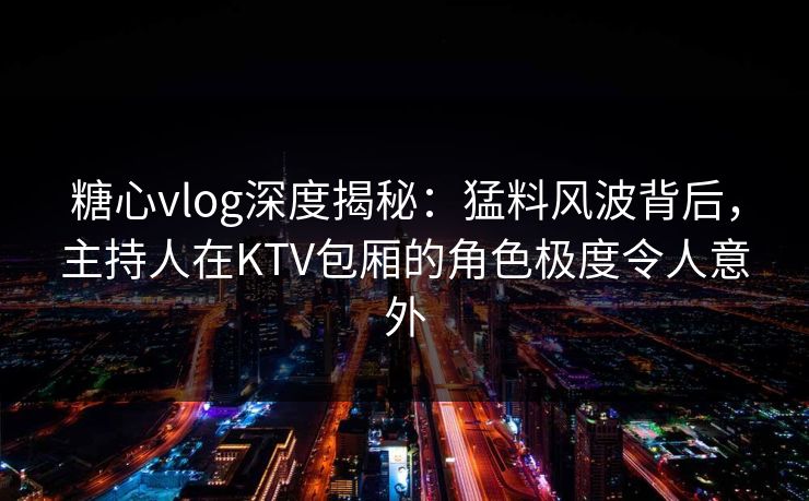 糖心vlog深度揭秘：猛料风波背后，主持人在KTV包厢的角色极度令人意外