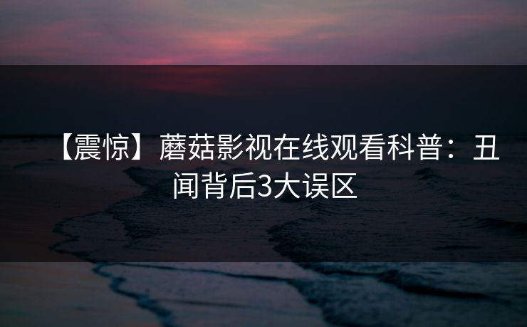 【震惊】蘑菇影视在线观看科普：丑闻背后3大误区