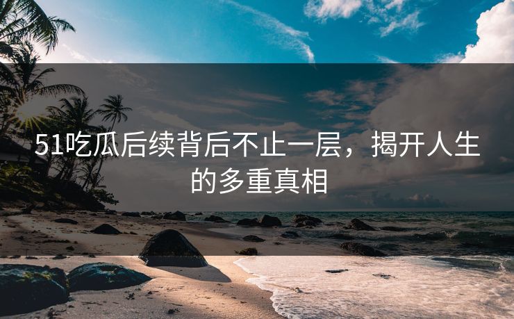 51吃瓜后续背后不止一层，揭开人生的多重真相