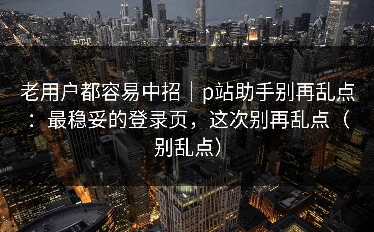 老用户都容易中招|p站助手别再乱点:最稳妥的登录页,这次别再乱点(别乱点) 老用户都容易中招|p站助手别再乱点:最稳妥的登录页,这次别再乱点(别乱点)