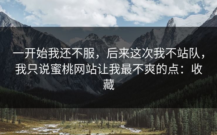 一开始我还不服,后来这次我不站队,我只说蜜桃网站让我最不爽的点:收藏 一开始我还不服,后来这次我不站队,我只说蜜桃网站让我最不爽的点:收藏