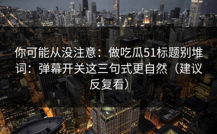 你可能从没注意:做吃瓜51标题别堆词:弹幕开关这三句式更自然(建议反复看) 你可能从没注意:做吃瓜51标题别堆词:弹幕开关这三句式更自然(建议反复看)