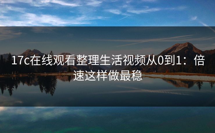 17c在线观看整理生活视频从0到1:倍速这样做最稳 17c在线观看整理生活视频从0到1:倍速这样做最稳