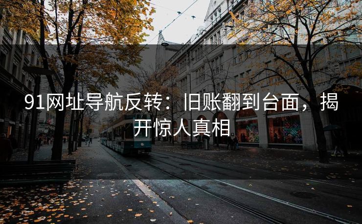 91网址导航反转:旧账翻到台面,揭开惊人真相 91网址导航反转:旧账翻到台面,揭开惊人真相