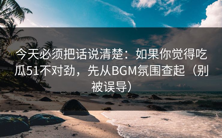 今天必须把话说清楚:如果你觉得吃瓜51不对劲,先从BGM氛围查起(别被误导) 今天必须把话说清楚:如果你觉得吃瓜51不对劲,先从BGM氛围查起(别被误导)